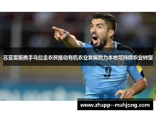苏亚雷斯携手乌拉圭农民推动有机农业发展助力本地可持续农业转型