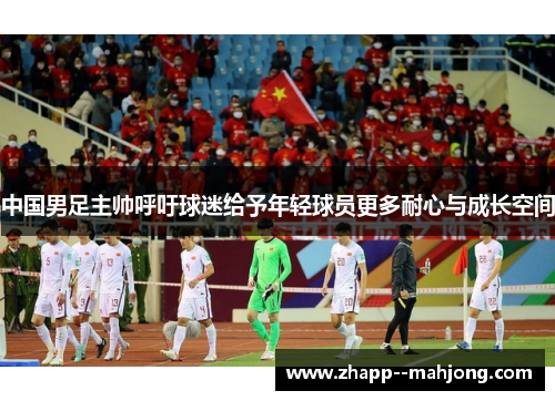 中国男足主帅呼吁球迷给予年轻球员更多耐心与成长空间 中国男足主帅呼吁球迷给予年轻球员更多耐心与成长空间