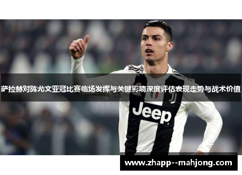 萨拉赫对阵尤文亚冠比赛临场发挥与关键影响深度评估表现走势与战术价值 萨拉赫对阵尤文亚冠比赛临场发挥与关键影响深度评估表现走势与战术价值